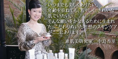 いつまでも美しくありたい。年齢を重ねても、若々しく、きれいな肌でいたい。そんな願いをかなえるために生まれた、こだわりぬいた理想のスキンケアがここにあります。素肌美研究家　中島香里