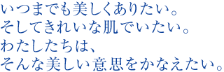 いつまでも美しくありたい。そしてきれいな肌でいたい。わたしたちは、そんな美しい意思をかなえたい。