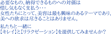 必要なもの、納得できるものへの対価は惜し気もなく支払う･･･女性たちにとって、美容は最も興味のあるテーマであり、美への欲求は尽きることはありません。私たちと一緒に【キレイ】と【リラクゼーション】を提供してみませんか？